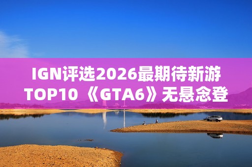 IGN评选2026最期待新游TOP10 《GTA6》无悬念登顶