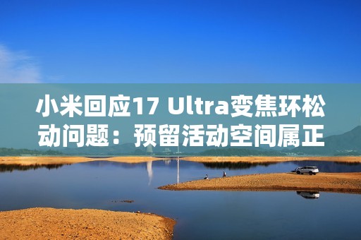 小米回应17 Ultra变焦环松动问题：预留活动空间属正常