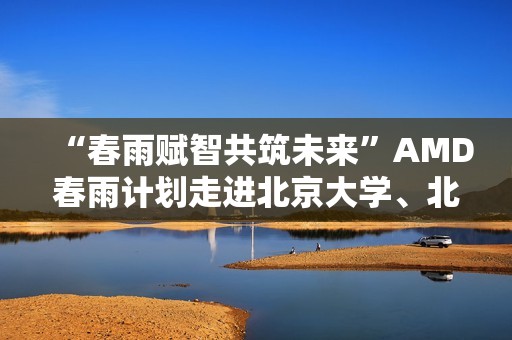 “春雨赋智共筑未来”AMD春雨计划走进北京大学、北京交通大学，以全栈式AI解决方案赋能AI学习与创新