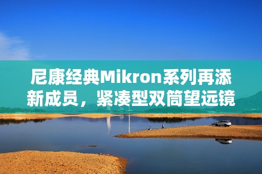 尼康经典Mikron系列再添新成员，紧凑型双筒望远镜6×15 CF与7×15 CF（黑色）焕新发布
