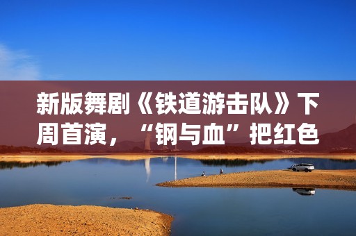 新版舞剧《铁道游击队》下周首演，“钢与血”把红色浪漫发挥到极致(新版舞剧《铁道游击队》)
