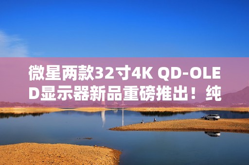 微星两款32寸4K QD-OLED显示器新品重磅推出！纯黑表现提升达40%