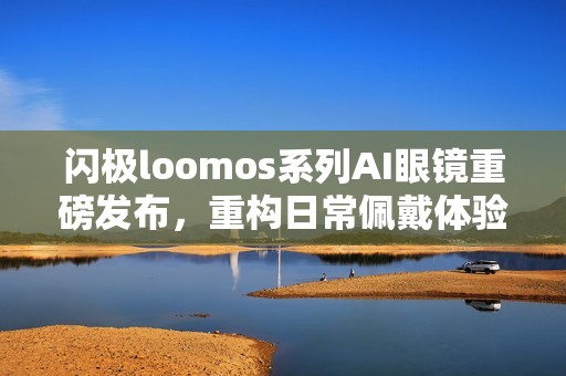 闪极loomos系列AI眼镜重磅发布，重构日常佩戴体验，再次引领智能穿戴赛道