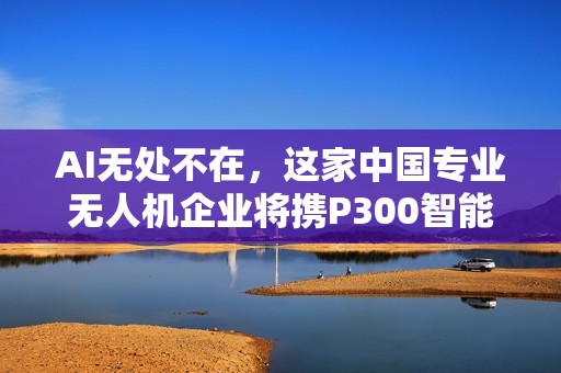 AI无处不在，这家中国专业无人机企业将携P300智能新品亮相CES！