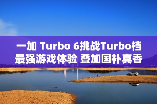 一加 Turbo 6挑战Turbo档最强游戏体验 叠加国补真香