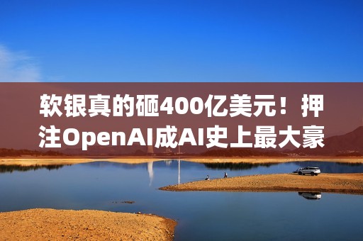 软银真的砸400亿美元！押注OpenAI成AI史上最大豪赌
