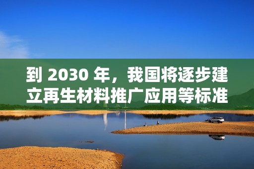 到 2030 年，我国将逐步建立再生材料推广应用等标准和认证体系