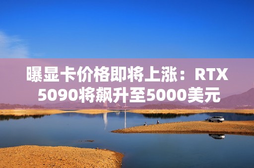 曝显卡价格即将上涨：RTX 5090将飙升至5000美元