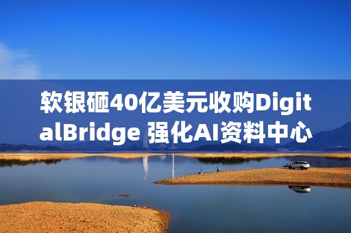 软银砸40亿美元收购DigitalBridge 强化AI资料中心布局
