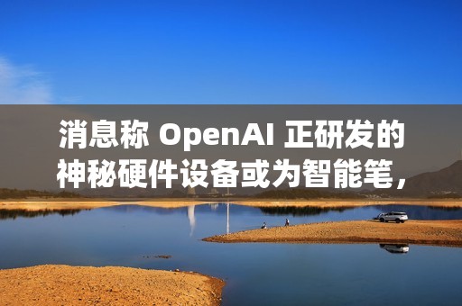 消息称 OpenAI 正研发的神秘硬件设备或为智能笔，富士康代工