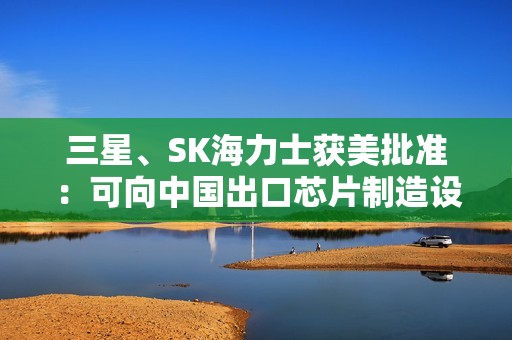 三星、SK海力士获美批准：可向中国出口芯片制造设备
