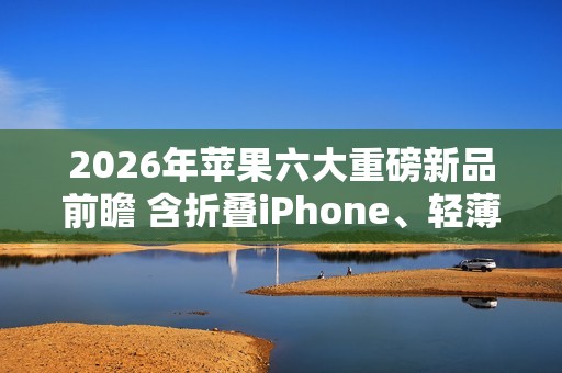 2026年苹果六大重磅新品前瞻 含折叠iPhone、轻薄Mac