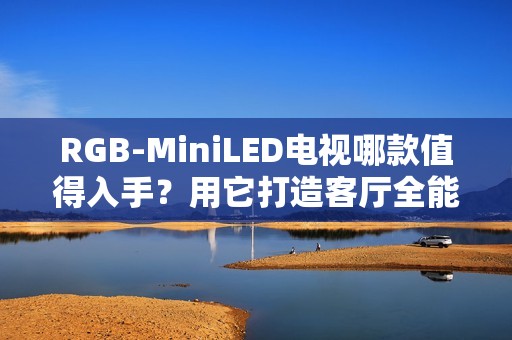 RGB-MiniLED电视哪款值得入手？用它打造客厅全能娱乐中心