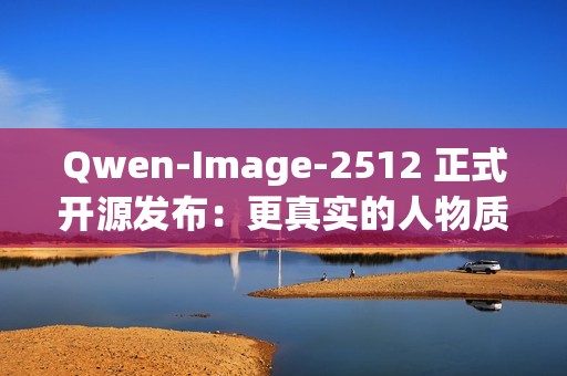 Qwen-Image-2512 正式开源发布：更真实的人物质感、更细腻的自然纹理、更复杂的文字渲染