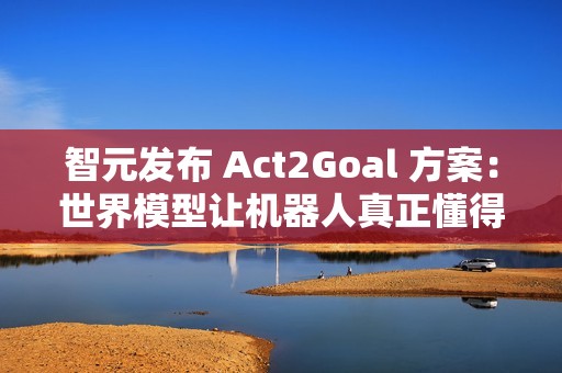 智元发布 Act2Goal 方案：世界模型让机器人真正懂得如何达成目标