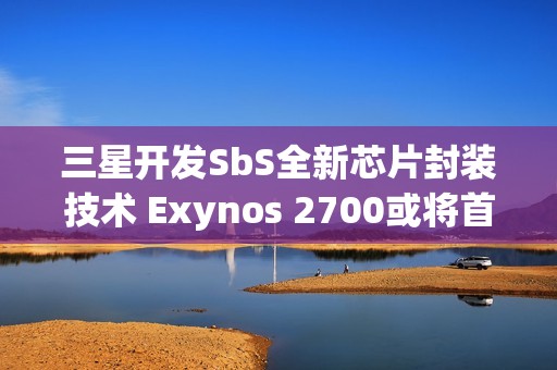 三星开发SbS全新芯片封装技术 Exynos 2700或将首发搭载