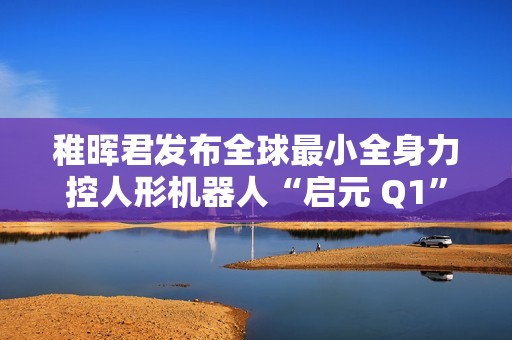 稚晖君发布全球最小全身力控人形机器人“启元 Q1”