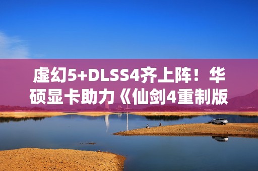 虚幻5+DLSS4齐上阵！华硕显卡助力《仙剑4重制版》焕然一新