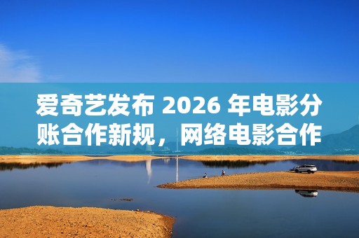 爱奇艺发布 2026 年电影分账合作新规，网络电影合作方支持自主排期