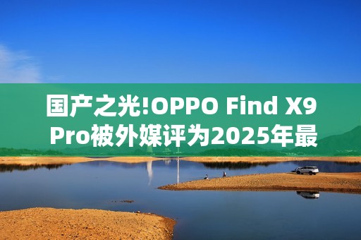 国产之光!OPPO Find X9 Pro被外媒评为2025年最佳手机