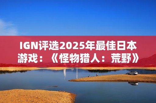 IGN评选2025年最佳日本游戏：《怪物猎人：荒野》上榜