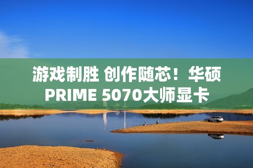 游戏制胜 创作随芯！华硕PRIME 5070大师显卡