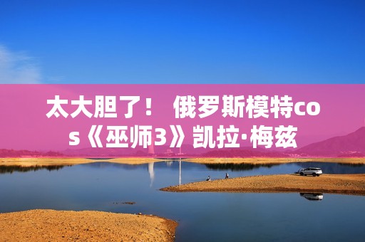 太大胆了！ 俄罗斯模特cos《巫师3》凯拉·梅兹