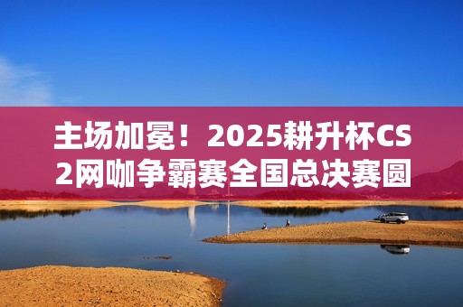 主场加冕！2025耕升杯CS2网咖争霸赛全国总决赛圆满落幕！