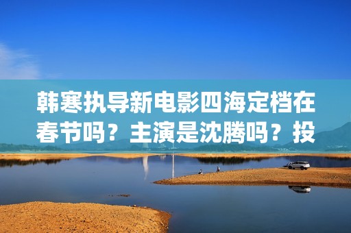 韩寒执导新电影四海定档在春节吗？主演是沈腾吗？投资收益多久分红呢(韩寒新电影在哪里开拍)