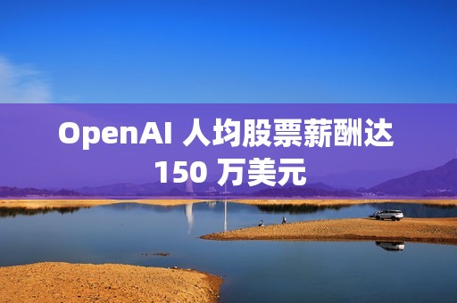 OpenAI 人均股票薪酬达 150 万美元