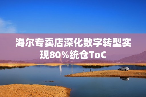 海尔专卖店深化数字转型实现80%统仓ToC
