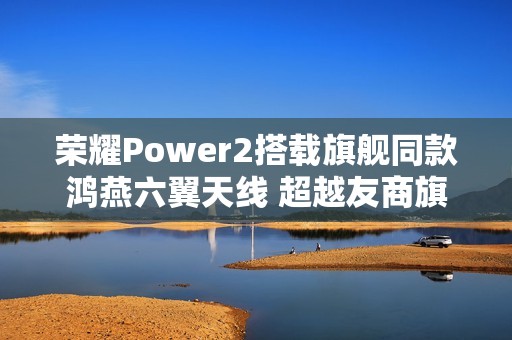 荣耀Power2搭载旗舰同款鸿燕六翼天线 超越友商旗舰