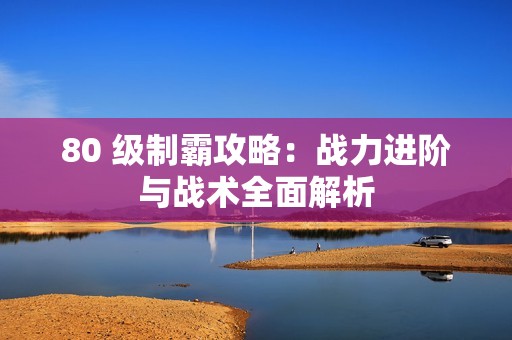 80 级制霸攻略：战力进阶与战术全面解析
