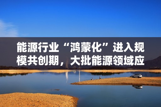 能源行业“鸿蒙化”进入规模共创期，大批能源领域应用完成适配