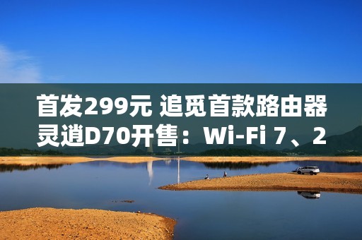 首发299元 追觅首款路由器灵逍D70开售：Wi-Fi 7、2.5G网口