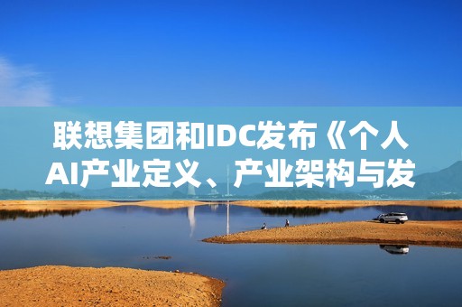 联想集团和IDC发布《个人AI产业定义、产业架构与发展趋势白皮书》