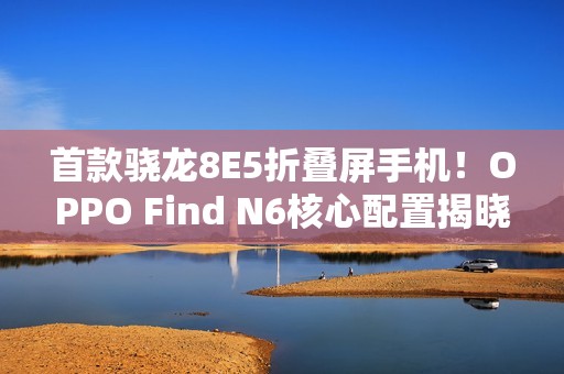 首款骁龙8E5折叠屏手机！OPPO Find N6核心配置揭晓