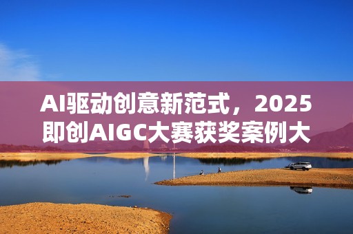 AI驱动创意新范式，2025即创AIGC大赛获奖案例大赏