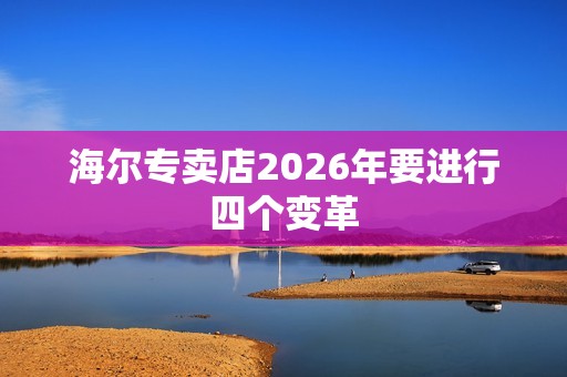 海尔专卖店2026年要进行四个变革