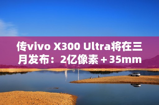 传vivo X300 Ultra将在三月发布：2亿像素＋35mm主摄