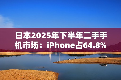 日本2025年下半年二手手机市场：iPhone占64.8%