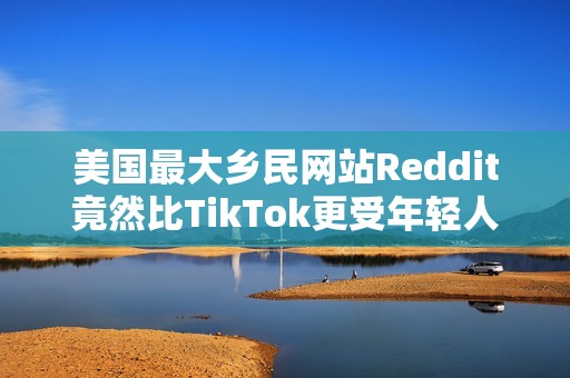 美国最大乡民网站Reddit竟然比TikTok更受年轻人欢迎？最大原因：AI垃圾文比较少