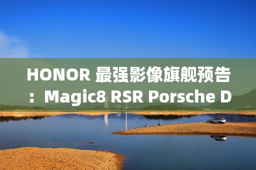 HONOR 最强影像旗舰预告：Magic8 RSR Porsche Design 配备 24GB RAM 与 7200mAh 电池!
