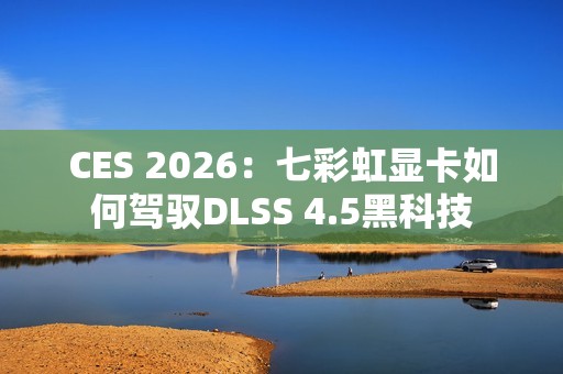 CES 2026：七彩虹显卡如何驾驭DLSS 4.5黑科技