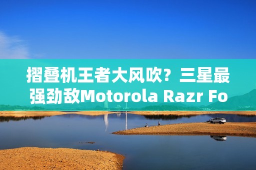 摺叠机王者大风吹？三星最强劲敌Motorola Razr Fold传将挑战Z Fold 8