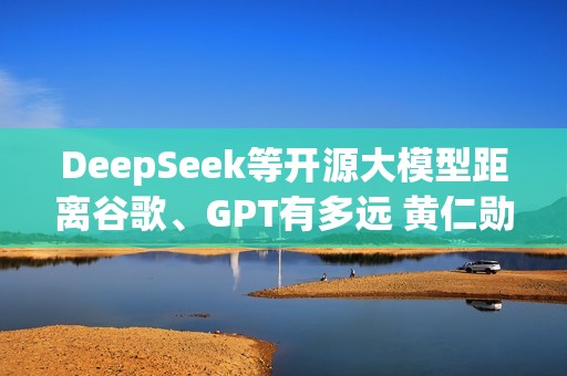 DeepSeek等开源大模型距离谷歌、GPT有多远 黄仁勋表态：6个月
