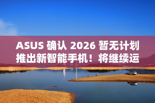 ASUS 确认 2026 暂无计划推出新智能手机！将继续运营相关业务、维护 / 韧体升级 / 保养无影响