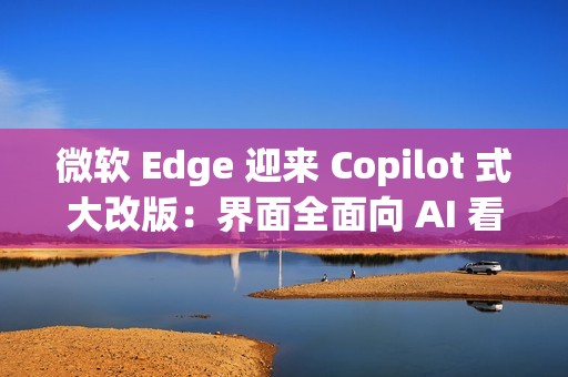 微软 Edge 迎来 Copilot 式大改版：界面全面向 AI 看齐