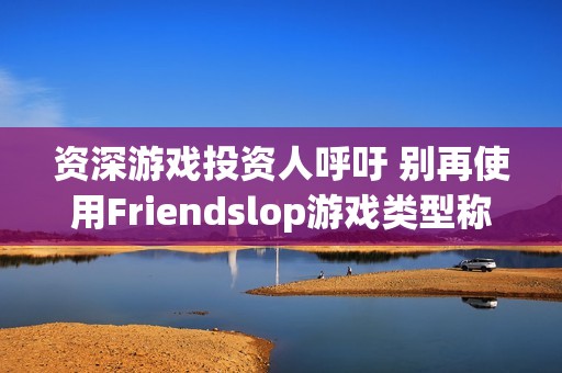 资深游戏投资人呼吁 别再使用Friendslop游戏类型称呼了