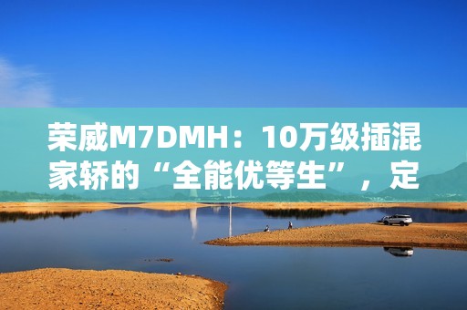 荣威M7DMH：10万级插混家轿的“全能优等生”，定义家庭出行新标杆